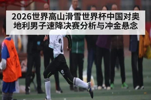 2026世界高山滑雪世界杯中国对奥地利男子速降决赛分析与冲金悬念
